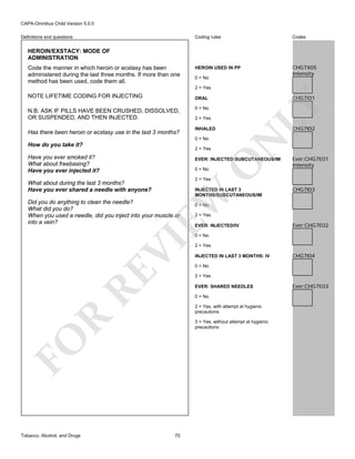 CAPA-Omnibus Child Version 5.0.0
Coding rules

Definitions and questions

Codes

HEROIN USED IN PP

CHG7X05
Intensity

HEROIN/EXSTACY: MODE OF
ADMINISTRATION
Code the manner in which heroin or ecstasy has been
administered during the last three months. If more than one
method has been used, code them all.

0 = No
2 = Yes

NOTE LIFETIME CODING FOR INJECTING

CHG7I01

Has there been heroin or ecstasy use in the last 3 months?

0 = No
2 = Yes

0 = No

How do you take it?

2 = Yes

Have you ever smoked it?
What about freebasing?
Have you ever injected it?

CHG7I02

INHALED

N

N.B. ASK IF PILLS HAVE BEEN CRUSHED, DISSOLVED,
OR SUSPENDED, AND THEN INJECTED.

LY

ORAL

O

EVER: INJECTED:SUBCUTANEOUS/IM
0 = No

Ever:CHG7E01
Intensity

2 = Yes

What about during the last 3 months?
Have you ever shared a needle with anyone?

EW

INJECTED IN LAST 3
MONTHS/SUBCUTANEOUS/IM

Did you do anything to clean the needle?
What did you do?
When you used a needle, did you inject into your muscle or
into a vein?

CHG7I03

0 = No

2 = Yes

EVER: INJECTED/IV

Ever:CHG7E02

RE

VI

0 = No

INJECTED IN LAST 3 MONTHS: IV

CHG7I04

0 = No
2 = Yes
EVER: SHARED NEEDLES
0 = No

R

2 = Yes, with attempt at hygienic
precautions
3 = Yes, without attempt at hygienic
precautions

FO
Tobacco, Alcohol, and Drugs

2 = Yes

70

Ever:CHG7E03

 