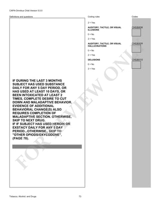 CAPA-Omnibus Child Version 5.0.0
Coding rules

Definitions and questions

Codes

2 = Yes
AUDITORY, TACTILE, OR VISUAL
ILLUSIONS

CHG8X08

0 = No
2 = Yes

2 = Yes
DELUSIONS
0 = No

O

2 = Yes

FO

R

RE

VI

EW

IF DURING THE LAST 3 MONTHS
SUBJECT HAS USED SUBSTANCE
DAILY FOR ANY 5 DAY PERIOD, OR
HAS USED AT LEAST 10 DAYS, OR
BEEN INTOXICATED AT LEAST 2
TIMES, COMPLETE DESIRE TO CUT
DOWN AND MALADAPTIVE BEHAVIOR.
EVIDENCE OF ADDITIONAL
BEHAVIORAL CHANGE(S) ALSO
REQUIRES COMPLETION OF
MALADAPTIVE SECTION. OTHERWISE,
SKIP TO NEXT DRUG.
IF IF SUBJECT HAS USED HEROIN OR
EXSTACY DAILY FOR ANY 5 DAY
PERIOD...OTHERWISE,, SKIP TO
"OTHER OPIODS/OXYCODONE",
(PAGE 78).

Tobacco, Alcohol, and Drugs

CHG8X10

N

0 = No

73

CHG8X09

LY

AUDITORY, TACTILE, OR VISUAL
HALLUCINATIONS

 