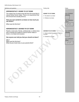 CAPA-Omnibus Child Version 5.0.0
Coding rules

Definitions and questions

Codes

DESIRE TO CUT DOWN

Ever:CHG9E01
Intensity

HEROIN/EXSTACY: DESIRE TO CUT DOWN
The subject has at certain times felt that s/he would like to
reduce his/her heroin intake. There is no requirement that
s/he should have actually done so.

0 = No desire to cut down
2 = Wishes to cut down

Have you ever wanted to cut down on how much you
use heroin?

Ever:CHG9O01
Onset

LY

/ /

When was the first time?

HEROIN/EXSTACY: ADVISED TO CUT DOWN

N

ADVISED TO CUT DOWN

0 = Never advised by parents or others to
cut down

O

Parents, loved ones, friends, professionals, or others have
told or advised the subject to reduce his/her intake of
heroin, on at least one occasion.

2 = Advised to cut down

Has anyone ever told you that you should cut down?

FO

R

RE

VI

EW

Who?
When was the first time?
What do your loved ones or your parents think?

Tobacco, Alcohol, and Drugs

Ever:CHH0E01
Intensity

74

Ever:CHH0O01
Onset

/ /

 