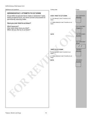 CAPA-Omnibus Child Version 5.0.0
Coding rules

Definitions and questions

Codes

EVER: TRIED TO CUT DOWN

Ever:CHH1E01
Intensity

HEROIN/EXSTACY: ATTEMPTS TO CUT DOWN
Actual effort at reduced heroin intake or abstention made,
lasting at least 8 hours, but which proved unsuccessful at
permanently reducing intake.

0 = No attempt in last 3 months to cut
down.
2 = Made attempt in last 3 months to cut
down.

Have you ever tried to cut down?

Ever:CHH1V01
Frequency

LY

What happened?
How many times have you tried?
When did you first try to cut down?

O

N

DAYS

EW

TRIED TO CUT DOWN
0 = No attempt in last 3 months to cut
down.

Ever:CHH1D01
Duration

Ever:CHH1O01
Onset

/ /
CHH2I01
Intensity

2 = Made attempt in last 3 months to cut
down.

FO

R

RE

VI

DAYS

Tobacco, Alcohol, and Drugs

75

CHH2D01
Duration

 