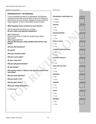 CAPA-Omnibus Child Version 5.0.0
Coding rules

Definitions and questions

Codes

WITHDRAWAL SYMPTOMS IN PP

CHH3X11
Intensity

HEROIN/EXSTACY: WITHDRAWAL
To be considered symptoms of withdrawal, the following
symptoms must have occured within 8 hours of ending (or
reducing the amount of heroin ingested during) a period of
heavy ingestion of heroin (that lasted at least 3 days).

0 = Absent
2 = Present

CHH3X01

0 = No

Tell me about the last time you cut down.
Do you notice any physical symptoms?

2 = Yes
NAUSEA/VOMITING

What happened?
Did you use heroin to make the symptoms go away?
Did it work?
What happened then?
Did you feel that you really needed some heroin very
badly?

2 = Yes

N

0 = No

LY

CRAVING

What happens if you cut down on your heroin?

MUSCLE ACHES

O

0 = No

CHH3X02

CHH3X03

2 = Yes

Did you feel nauseous?

LACRIMATION/RHINORRHEA

Or vomit?

CHH3X04

Did your eyes water?
Or your nose run?

2 = Yes

PILOERECT/SWEATS

Or get sweaty?

CHH3X05

0 = No

2 = Yes

VI

Did you get goose-bumps?

EW

0 = No

Did your muscles ache?

RE

Did anyone notice or did you see that your pupils were
very large?

PUPILLARY DILATION
0 = No
2 = Yes
DIARRHEA

Did you have diarrhea?

CHH3X06

CHH3X07

0 = No
2 = Yes

Did you get a fever?

YAWNING

Was your sleep disturbed?

0 = No

R

Did you yawn a lot?

2 = Yes

In what way?

FO

FEVER

CHH3X09

0 = No
2 = Yes
INSOMNIA
0 = No
2 = Yes

Tobacco, Alcohol, and Drugs

CHH3X08

76

CHH3X10

 