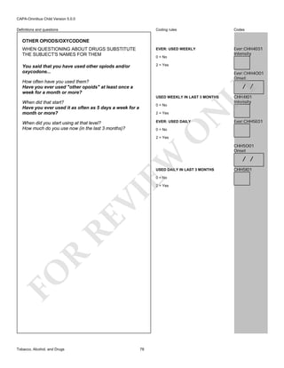 CAPA-Omnibus Child Version 5.0.0
Coding rules

Codes

WHEN QUESTIONING ABOUT DRUGS SUBSTITUTE
THE SUBJECT'S NAMES FOR THEM

EVER: USED WEEKLY

Ever:CHH4E01
Intensity

You said that you have used other opiods and/or
oxycodone...

2 = Yes

Definitions and questions

OTHER OPIODS/OXYCODONE

0 = No

Ever:CHH4O01
Onset

How often have you used them?
Have you ever used "other opoids" at least once a
week for a month or more?

LY

/ /

USED WEEKLY IN LAST 3 MONTHS

When did that start?
Have you ever used it as often as 5 days a week for a
month or more?

2 = Yes

N

0 = No

EVER: USED DAILY

When did you start using at that level?
How much do you use now (in the last 3 months)?

O

0 = No

CHH4I01
Intensity

Ever:CHH5E01

EW

2 = Yes

USED DAILY IN LAST 3 MONTHS
0 = No

FO

R

RE

VI

2 = Yes

Tobacco, Alcohol, and Drugs

78

CHH5O01
Onset

/ /
CHH5I01

 