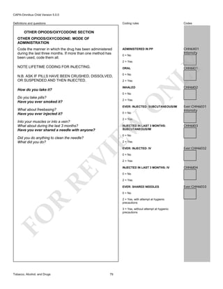 CAPA-Omnibus Child Version 5.0.0
Coding rules

Definitions and questions

Codes

ADMINISTERED IN PP

CHH6X01
Intensity

OTHER OPIODS/OXYCODONE SECTION
OTHER OPIODS/OXYCODONE: MODE OF
ADMINISTRATION
Code the manner in which the drug has been administered
during the last three months. If more than one method has
been used, code them all.

0 = No

NOTE LIFETIME CODING FOR INJECTING.

LY

2 = Yes

CHH6I01

ORAL
0 = No
2 = Yes
INHALED

How do you take it?

0 = No

Do you take pills?
Have you ever smoked it?

O

2 = Yes

N

N.B. ASK IF PILLS HAVE BEEN CRUSHED, DISSOLVED,
OR SUSPENDED AND THEN INJECTED.

EVER: INJECTED: SUBCUTANEOUS/IM

What about freebasing?
Have you ever injected it?

0 = No

EW

INJECTED IN LAST 3 MONTHS:
SUBCUTANEOUS/IM

CHH6I03

0 = No

2 = Yes

RE

VI

EVER: INJECTED: IV

Ever:CHH6E02

0 = No
2 = Yes
INJECTED IN LAST 3 MONTHS: IV

CHH6I04

0 = No
2 = Yes
EVER: SHARED NEEDLES
0 = No

R

2 = Yes, with attempt at hygienic
precautions
3 = Yes, without attempt at hygienic
precautions

FO
Tobacco, Alcohol, and Drugs

Ever:CHH6E01
Intensity

2 = Yes

Into your muscles or into a vein?
What about during the last 3 months?
Have you ever shared a needle with anyone?
Did you do anything to clean the needle?
What did you do?

CHH6I02

79

Ever:CHH6E03

 
