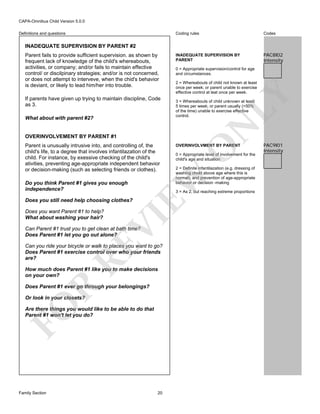 CAPA-Omnibus Child Version 5.0.0
Coding rules

Definitions and questions

Codes

INADEQUATE SUPERVISION BY
PARENT

PAC8I02
Intensity

INADEQUATE SUPERVISION BY PARENT #2

What about with parent #2?

2 = Whereabouts of child not known at least
once per week; or parent unable to exercise
effective control at leat once per week.

LY

If parents have given up trying to maintain discipline, Code
as 3.

0 = Appropriate supervision/control for age
and circumstances.

3 = Whereabouts of child unknown at least
5 times per week; or parent usually (>50%
of the time) unable to exercise effective
control.

N

Parent fails to provide sufficient supervision. as shown by
frequent lack of knowledge of the child's whereabouts,
activities, or company; and/or fails to maintain effective
control/ or discilpinary strategies; and/or is not concerned,
or does not attempt to interveve, when the chid's behavior
is deviant, or likely to lead him/her into trouble.

OVERINVOLVEMENT BY PARENT #1

Do you think Parent #1 gives you enough
independence?

Does you want Parent #1 to help?
What about washing your hair?

Can Parent #1 trust you to get clean at bath time?
Does Parent #1 let you go out alone?

RE

Can you ride your bicycle or walk to places you want to go?
Does Parent #1 exercise control over who your friends
are?
How much does Parent #1 like you to make decisions
on your own?

R

Does Parent #1 ever go through your belongings?

FO

Or look in your closets?

Are there things you would like to be able to do that
Parent #1 won't let you do?

Family Section

O

0 = Appropriate level of involvement for the
child's age and situation
2 = Definite infantilazation (e.g. dressing of
washing chold above age where this is
normal); and prevention of age-appropriate
behavior or decision -making
3 = As 2, but reaching extreme proportions

VI

Does you still need help choosing clothes?

OVERINVOLVMENT BY PARENT

EW

Parent is unusually intrusive into, and controlling of, the
child's life, to a degree that involves infantilazation of the
child. For instance, by exessive checking of the child's
ativities, preventing age-appropriate independent behavior
or decision-making (such as selecting friends or clothes).

20

PAC9I01
Intensity

 