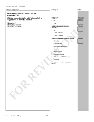 CAPA-Omnibus Child Version 5.0.0
Coding rules

Codes

Did you use anything else with "other opiods or
oxycodone" in the last 3 months?

USED IN PP

CHH6X05
Intensity

What was it?
What about alcohol?
How often was that?

2 = Yes

Definitions and questions

OTHER OPIODS/OXYCODONE: USE IN
COMBINATION

0 = No

0 = No
2 = < 50% of the time

N

3 = > 50% of the time

USED IN COMBINATION WITH DRUGS

O

1 = Cannabis

2 = Cocaine/Crack

3 = Amphetamines/Ice/Meth
4 = Inhalants

EW

5 = Heroin/Ecstasy
6 = Opiods/Oxycodone
7 = Hallucinogens/PCP/Psylocybin

FO

R

RE

VI

8 = Sedatives

Tobacco, Alcohol, and Drugs

80

CHH6I05

LY

USED IN COMBINATION WITH
ALCOHOL

9 = With more than one of the above
groups

CHH6I06

 