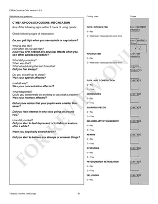 CAPA-Omnibus Child Version 5.0.0
Coding rules

Codes

EVER: INTOXICATED

Definitions and questions

Ever:CHH7E01
Intensity

OTHER OPIODS/OXYCODONE: INTOXICATION
Any of the following signs within 2 hours of using opiods:

0 = No

Check following signs of intoxication:
2 = Has been intoxicated at some time

Ever:CHH7O01
Onset

What is that like?
How often do you get high?
Have you ever noticed any physical effects when you
use other opiods/oxycodone?

/ /

INTOXICATED
0 = No

N

What did you notice?
When was that?
What about during the last 3 months?
Did you feel sleepy?

LY

Do you get high when you use opiods or oxycodone?

O

2 = Has been intoxicated at some time

Did you actually go to sleep?
Was your speech affected?

PUPILLARY CONSTRICTION

CHH7F01
Frequency

CHH7X01

0 = No

EW

In what way?
Was your concentration affected?

CHH7I01
Intensity

2 = Yes

What happened?
Could you concentrate on anything or was that a problem?
Was your memory affected?

DROWSINESS

CHH7X02

0 = No

2 = Yes

Did you lose interest in what was going on around
you?

0 = No

VI

Did anyone notice that your pupils were smaller than
usual?

RE

How did you feel?
Did you start to feel depressed or irritable or anxious
after a while?

SLURRED SPEECH

CHH7X03

2 = Yes
IMPAIRED ATTENTION/MEMORY

CHH7X04

0 = No
2 = Yes

Were you physically slowed down?

APATHY

R

Did you start to believe any strange or unusual things?

CHH7X05

0 = No
2 = Yes

FO

DYSPHORIA

CHH7X06

0 = No
2 = Yes
PSYCHOMOTOR RETARDATION

CHH7X07

0 = No
2 = Yes
DELUSIONS
0 = No

Tobacco, Alcohol, and Drugs

81

CHH7X08

 