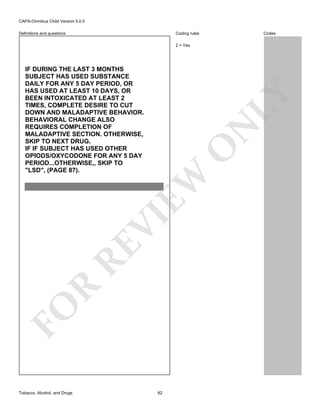 CAPA-Omnibus Child Version 5.0.0
Coding rules

Definitions and questions

Codes

2 = Yes

FO

R

RE

VI

EW

O

N

LY

IF DURING THE LAST 3 MONTHS
SUBJECT HAS USED SUBSTANCE
DAILY FOR ANY 5 DAY PERIOD, OR
HAS USED AT LEAST 10 DAYS, OR
BEEN INTOXICATED AT LEAST 2
TIMES, COMPLETE DESIRE TO CUT
DOWN AND MALADAPTIVE BEHAVIOR.
BEHAVIORAL CHANGE ALSO
REQUIRES COMPLETION OF
MALADAPTIVE SECTION. OTHERWISE,
SKIP TO NEXT DRUG.
IF IF SUBJECT HAS USED OTHER
OPIODS/OXYCODONE FOR ANY 5 DAY
PERIOD...OTHERWISE,, SKIP TO
"LSD", (PAGE 87).

Tobacco, Alcohol, and Drugs

82

 