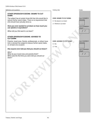 CAPA-Omnibus Child Version 5.0.0
Coding rules

Definitions and questions

Codes

EVER: DESIRE TO CUT DOWN

Ever:CHH8E01
Intensity

OTHER OPIODS/OXYCODONE: DESIRE TO CUT
DOWN
The subject has at certain times felt that s/he would like to
reduce his/her opiod intake. There is no requirement that
s/he should have actually done so.

0 = No desire to cut down
2 = Wishes to cut down

Have you ever wanted to cut down on how much you
use opiods or oxycodone?

LY

Ever:CHH8O01
Onset

OTHER OPIODS/OXYCODONE: ADVISED TO
CUT DOWN

EVER: ADVISED TO CUT DOWN
0 = No

O

Parents, loved ones, friends, professionals, or others have
told or advised the subject to reduce his/her opiod intake,
on at least one occasion.

N

/ /

When did you first want to cut down?

Ever:CHH9E01
Intensity

2 = Yes

Has anyone ever told you that you should cut down?

FO

R

RE

VI

EW

Who?
What do your loved ones and parents think?
When was the first time you were told you should cut
down?

Tobacco, Alcohol, and Drugs

83

Ever:CHH9O01
Onset

/ /

 