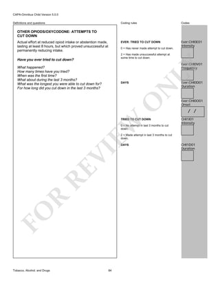 CAPA-Omnibus Child Version 5.0.0
Coding rules

Codes

EVER: TRIED TO CUT DOWN

Definitions and questions

Ever:CHI0E01
Intensity

OTHER OPIODS/OXYCODONE: ATTEMPTS TO
CUT DOWN
Actual effort at reduced opiod intake or abstention made,
lasting at least 8 hours, but which proved unsuccessful at
permanently reducing intake.

0 = Has never made attempt to cut down.
2 = Has made unsuccessful attempt at
some time to cut down.

Have you ever tried to cut down?

LY

Ever:CHI0V01
Frequency

What happened?
How many times have you tried?
When was the first time?
What about during the last 3 months?
What was the longest you were able to cut down for?
For how long did you cut down in the last 3 months?

O

N

DAYS

EW

TRIED TO CUT DOWN
0 = No attempt in last 3 months to cut
down.

Ever:CHI0D01
Duration

Ever:CHI0O01
Onset

/ /
CHI1I01
Intensity

2 = Made attempt in last 3 months to cut
down.

FO

R

RE

VI

DAYS

Tobacco, Alcohol, and Drugs

84

CHI1D01
Duration

 