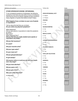 CAPA-Omnibus Child Version 5.0.0
Coding rules

Definitions and questions

Codes

OPIOD WITHDRAWAL IN PP

CHI2X11
Intensity

OTHER OPIODS/OXYCODONE: WITHDRAWAL
To be considered symptoms of withdrawal, the following
symptoms must have occurred within 8 hours of ending (or
reducing the amount of opiods ingested during) a period of
heavy ingestion of opiods (that lasted at least 3 days).

0 = Absent
2 = Present

CHI2X01

0 = No
2 = Yes

Tell me about the last time you cut down.
Do you notice any physical symptoms?

NAUSEA/VOMITING

2 = Yes

N

0 = No

What happened?
Did you use opiods or oxycodone to make the symptoms
go away?
Did it work?
What happened then?
Did you feel that you really needed some opiods or
oxycodone very badly?

LY

CRAVING

What happens if you cut down on your use of opiods
or oxycodone?

MUSCLE ACHES

O

0 = No

CHI2X02

CHI2X03

2 = Yes

LACRIMATION/RHINORRHEA

Did you feel nauseous?

CHI2X04

EW

0 = No

Or vomit?

2 = Yes

Did your eyes water?
Or your nose run?
Did you get goosebumps?

CHI2X05

0 = No

2 = Yes

RE

Or get sweaty?

PILOERECT/SWEATS

VI

Did your muscles ache?

PUPILLARY DILATATION

CHI2X06

0 = No
2 = Yes

Did anyone notice or could you tell that your pupils
were very large?

DIARRHEA

Did you have diarrhea?

2 = Yes

Did you yawn a lot?

YAWNING

CHI2X07

0 = No

0 = No

R

Did you get a fever?

2 = Yes

Was your sleep disturbed?

FO

FEVER

In what way?

CHI2X09

0 = No
2 = Yes
INSOMNIA
0 = No
2 = Yes

Tobacco, Alcohol, and Drugs

CHI2X08

85

CHI2X10

 