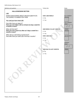 CAPA-Omnibus Child Version 5.0.0
Coding rules

Codes

WHEN QUESTIONING ABOUT DRUGS SUBSTITUTE
THE SUBJECT'S NAMES FOR THEM

EVER: USED WEEKLY

Ever:CHI3E01
Intensity

You said you have tried LSD.

2 = Yes

Definitions and questions

HALLUCINOGENS SECTION
LSD

0 = No

Ever:CHI3O01
Onset

When did that start?
Have you ever used it as often as 5 days a week for a
month or more?

LY

How often have you taken it?
Have you ever taken LSD on at least one day a week for
a month or more?

/ /

0 = No
2 = Yes

When did you start taking it at that level?
How often have you used LSD in the last 3 months?

N

USED WEEKLY IN LAST 3 MONTHS

O

EVER: USED DAILY

CHI3I01
Intensity

Ever:CHI4E01

0 = No

EW

2 = Yes

USED DAILY IN LAST 3 MONTHS

FO

R

RE

VI

0 = No

Tobacco, Alcohol, and Drugs

87

2 = Yes

CHI4O01
Onset

/ /
CHI4I01

 