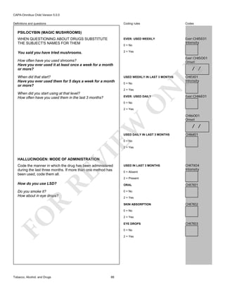 CAPA-Omnibus Child Version 5.0.0
Coding rules

Codes

WHEN QUESTIONING ABOUT DRUGS SUBSTITUTE
THE SUBJECT'S NAMES FOR THEM

EVER: USED WEEKLY

Ever:CHI5E01
Intensity

You said you have tried mushrooms.

2 = Yes

Definitions and questions

PSILOCYBIN (MAGIC MUSHROOMS)

0 = No

Ever:CHI5O01
Onset

How often have you used shrooms?
Have you ever used it at least once a week for a month
or more?

0 = No
2 = Yes

When did you start using at that level?
How often have you used them in the last 3 months?

LY

USED WEEKLY IN LAST 3 MONTHS

N

When did that start?
Have you ever used them for 5 days a week for a month
or more?

/ /

EVER: USED DAILY

O

0 = No

CHI5I01
Intensity

Ever:CHI6E01

EW

2 = Yes

USED DAILY IN LAST 3 MONTHS

CHI6O01
Onset

/ /
CHI6I01

0 = No

VI

2 = Yes

HALLUCINOGEN: MODE OF ADMINISTRATION

RE

Code the manner in which the drug has been administered
during the last three months. If more than one method has
been used, code them all.

0 = Absent

CHI7X04
Intensity

2 = Present

How do you use LSD?

ORAL

Do you smoke it?
How about in eye drops?

CHI7I01

0 = No

R

2 = Yes
SKIN ABSORPTION

CHI7I02

0 = No

FO
Tobacco, Alcohol, and Drugs

USED IN LAST 3 MONTHS

2 = Yes
EYE DROPS
0 = No
2 = Yes

88

CHI7I03

 