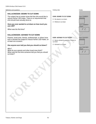 CAPA-Omnibus Child Version 5.0.0
Coding rules

Definitions and questions

Codes

EVER: DESIRE TO CUT DOWN

Ever:CHJ0E01
Intensity

HALLUCINOGEN: DESIRE TO CUT DOWN
The subject has at certain times felt that s/he would like to
reduce his/her LSD intake. There is no requirement that
s/he should have actually done so.

0 = No desire to cut down
2 = Wishes to cut down

Have you ever wanted to cut down on how much you
use LSD?

Ever:CHJ0O01
Onset

LY

/ /

When was the first time?

HALLUCINOGEN: ADVISED TO CUT DOWN

N

EVER: ADVISED TO CUT DOWN

0 = Never advised by parents or others to
cut down

O

Parents, loved ones, friends, professionals, or others have
told or advised the subject to reduce his/her LSD intake, on
at least one occasion.

2 = Advised to cut down

Has anyone ever told you that you should cut down?

FO

R

RE

VI

EW

Who?
What do your parents and other loved ones think?
When was the first time someone told you that you should
cut down?

Tobacco, Alcohol, and Drugs

Ever:CHJ1E01
Intensity

93

Ever:CHJ1O01
Onset

/ /

 