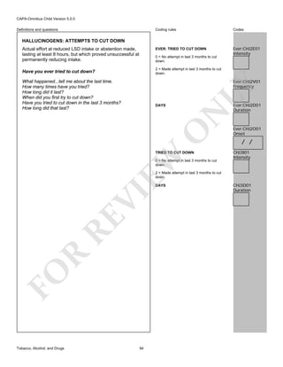 CAPA-Omnibus Child Version 5.0.0
Coding rules

Codes

EVER: TRIED TO CUT DOWN

Definitions and questions

Ever:CHJ2E01
Intensity

HALLUCINOGENS: ATTEMPTS TO CUT DOWN
Actual effort at reduced LSD intake or abstention made,
lasting at least 8 hours, but which proved unsuccessful at
permanently reducing intake.

0 = No attempt in last 3 months to cut
down.
2 = Made attempt in last 3 months to cut
down.

Have you ever tried to cut down?

LY

Ever:CHJ2V01
Frequency

What happened...tell me about the last time.
How many times have you tried?
How long did it last?
When did you first try to cut down?
Have you tried to cut down in the last 3 months?
How long did that last?

O

N

DAYS

EW

TRIED TO CUT DOWN
0 = No attempt in last 3 months to cut
down.

Ever:CHJ2D01
Duration

Ever:CHJ2O01
Onset

/ /
CHJ3I01
Intensity

2 = Made attempt in last 3 months to cut
down.

FO

R

RE

VI

DAYS

Tobacco, Alcohol, and Drugs

94

CHJ3D01
Duration

 