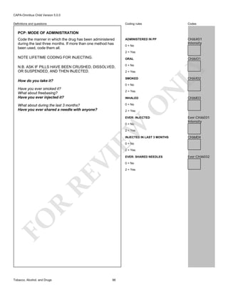CAPA-Omnibus Child Version 5.0.0
Coding rules

Definitions and questions

Codes

ADMINISTERED IN PP

CHJ6X01
Intensity

PCP: MODE OF ADMINISTRATION
Code the manner in which the drug has been administered
during the last three months. If more than one method has
been used, code them all.

0 = No
2 = Yes

NOTE LIFETIME CODING FOR INJECTING.

CHJ6I01

ORAL
0 = No

LY

N.B. ASK IF PILLS HAVE BEEN CRUSHED, DISSOLVED,
OR SUSPENDED, AND THEN INJECTED.

2 = Yes

CHJ6I02

SMOKED

How do you take it?

2 = Yes
INHALED

O

0 = No

N

0 = No

Have you ever smoked it?
What about freebasing?
Have you ever injected it?
What about during the last 3 months?
Have you ever shared a needle with anyone?

CHJ6I03

2 = Yes

EVER: INJECTED

EW

0 = No

Ever:CHJ6E01
Intensity

2 = Yes

INJECTED IN LAST 3 MONTHS

CHJ6I04

0 = No

FO

R

RE

VI

2 = Yes

Tobacco, Alcohol, and Drugs

96

EVER: SHARED NEEDLES
0 = No
2 = Yes

Ever:CHJ6E02

 