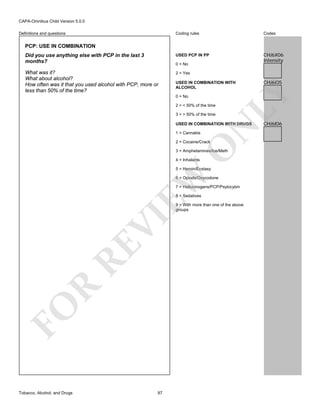 CAPA-Omnibus Child Version 5.0.0
Coding rules

Codes

Did you use anything else with PCP in the last 3
months?

USED PCP IN PP

CHJ6X06
Intensity

What was it?
What about alcohol?
How often was it that you used alcohol with PCP, more or
less than 50% of the time?

2 = Yes

Definitions and questions

PCP: USE IN COMBINATION

0 = No

0 = No
2 = < 50% of the time
3 = > 50% of the time

N

USED IN COMBINATION WITH DRUGS
1 = Cannabis

O

2 = Cocaine/Crack

3 = Amphetamines/Ice/Meth
4 = Inhalants

EW

5 = Heroin/Ecstasy

6 = Opiods/Oxycodone
7 = Hallucinogens/PCP/Psylocybin
8 = Sedatives

FO

R

RE

VI

9 = With more than one of the above
groups

Tobacco, Alcohol, and Drugs

97

CHJ6I05

LY

USED IN COMBINATION WITH
ALCOHOL

CHJ6I06

 