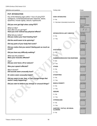 CAPA-Omnibus Child Version 5.0.0
Coding rules

Codes

EVER: INTOXICATED

Definitions and questions

Ever:CHJ7E01
Intensity

PCP: INTOXICATION
Any of the following signs within 1 hour of using PCP:
nystagmus, numbness/reduced pain response, ataxia,
dysarthria, muscle rigidity, seizure, hyperacusis.

0 = No
2 = Has been intoxicated at some time

Did you ever get high when using PCP?

Ever:CHJ7O01
Onset

What is it like?
How often do you get high?
Have you ever noticed any physical effects?

LY

/ /

INTOXICATED IN LAST 3 MONTHS

What did you notice?
Did you notice your heart beating fast?

2 = Yes

Did any parts of your body feel numb?

O

Did the world seem to be spinning?

N

0 = No

NYSTAGMUS

Did you have any difficulty walking?

CHJ7F01
Frequency

0 = No

CHJ7X01

2 = Yes

What was the problem?
Were your muscles affected?

NUMBNESS/REDUCED PAIN RESPONSE

CHJ7X02

0 = No

2 = Yes

VI

How?
Did you ever have a fit or seizure?
Was your speech affected?

EW

Did you notice that you weren't feeling pain as much as
usual?

CHJ7I01
Intensity

RE

Was it slurred?
Did sounds seem unusually loud?

ATAXIA
0 = No
2 = Yes
DYSARTHRIA

Or colors seem unusually bright?

CHJ7X03

CHJ7X04

0 = No

Did you seem to see, hear, or feel strange things that
weren't really happening?

2 = Yes

Did you start to believe any strange or unusual things?

MUSCLE RIGIDITY

CHJ7X05

R

0 = No
2 = Yes

FO

SEIZURE

CHJ7X06

0 = No
2 = Yes
HYPERACUSIS

CHJ7X07

0 = No
2 = Yes
AUDITORY, TACTILE, OR VISUAL
ILLUSIONS
0 = No

Tobacco, Alcohol, and Drugs

98

CHJ7X09

 