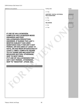 CAPA-Omnibus Child Version 5.0.0
Coding rules

Definitions and questions

Codes

2 = Yes
AUDITORY, TACTILE, OR VISUAL
HALLUCINATIONS

CHJ7X10

0 = No
2 = Yes

CHJ7X11

0 = No

N

2 = Yes

FO

R

RE

VI

EW

O

IF USE OF HALLUCINOGEN,
COMPLETE HALLUCINOGEN MOOD
DISORDER AND POST
HALLUCINOGEN PERCEPTION
DISORDER. IF DURING THE LAST 3
MONTHS SUBJECT HAS USED
SUBSTANCE DAILY FOR ANY 5 DAY
PERIOD, OR HAS USED AT LEAST 10
DAYS, OR HAS BEEN INTOXICATED AT
LEAST 2 TIMES, COMPLETE DESIRE
TO CUT DOWN AND MALADAPTIVE
BEHAVIOR SECTION. OTHERWISE,
SKIP TO NEXT DRUG.
IF IF USE OF HALLUCINOGEN FOR
ANY 5 DAY PERIOD...OTHERWISE,,
SKIP TO "SEDATIVE", (PAGE 104).

Tobacco, Alcohol, and Drugs

LY

DELUSIONS

99

 