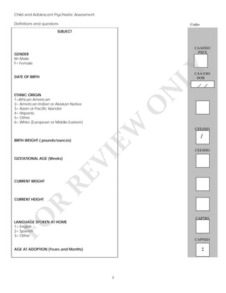 Child and Adolescent Psychiatric Assessment
Definitions and questions

Codes

SUBJECT

CAA0X01
PSEX

LY

GENDER
M=Male
F= Female

CAA1O01
DOB

CURRENT WEIGHT

O
CEE4D01

FO

R

CURRENT HEIGHT

/

RE

GESTATIONAL AGE (Weeks)

CEE4X01

VI

BIRTH WEIGHT ( pounds/ounces)

EW

ETHNIC ORIGIN
1=African American
2= American Indian or Alaskan Native
3= Asian or Pacific Islander
4= Hispanic
5= Other
6= White (European or Middle Eastern)

N

DATE OF BIRTH

CAP7I01

LANGUAGE SPOKEN AT HOME
1= English
2= Spanish
3= Other

CAP9X01

:

AGE AT ADOPTION (Years and Months)

3

 