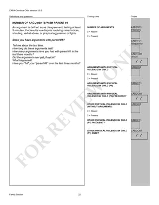 CAPA-Omnibus Child Version 5.0.0
Coding rules

Definitions and questions

Codes

NUMBER OF ARGUMENTS

A1B2C03
Intensity

NUMBER OF ARGUMENTS WITH PARENT #1
An argument is defined as as disagreement, lasting at least
5 minutes, that results in a dispute involving raised voices,
shouting, verbal abuse, or phsyical aggression or fights.

0 = Absent
2 = Present

Does you have arguments with parent #1?

CAD1F01
Frequency

LY

Tell me about the last time.
How long do these arguments last?
How many arguments have you had with parent #1 in the
last three months?
Did the arguments ever get phsyical?
What happened?
Have you "hit" your "parent #1" over the last three months?

N

CAD1O01
Onset

O

ARGUMENTS WITH PHSYICAL
VIOLENCE BY CHILD

/ /

CAD2I01

0 = Absent

2 = Present

CAD2F01

ARGUMENTS WITH PHYSICAL
VIOLENCE BY CHILD (P1) FREQUENCY

CAD2O01

OTHER PHSYICAL VIOLENCE BY CHILD
(WITHOUT ARGUMENTS)

CAD3I01

VI

EW

ARGUMENTS WITH PHYSICAL
VIOLENCE BY CHILD (P1)

0 = Absent
2 = Present

RE
R
22

OTHER PHYSICAL VIOLENCE BY CHILD
(P1) FREQUENCY

CAD3F01

OTHER PHYSICAL VIOLENCE BY CHILD
(P1) ONSET

FO
Family Section

/ /

CAD3O01

/ /

 