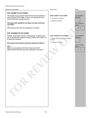 CAPA-Omnibus Child Version 5.0.0
Coding rules

Definitions and questions

Codes

EVER: DESIRE TO CUT DOWN

Ever:CHJ8E01
Intensity

PCP: DESIRE TO CUT DOWN
The subject has at certain times felt that s/he would like to
reduce his/her PCP intake. There is no requirement that
s/he should have actually done so.

0 = No desire to cut down
2 = Wishes to cut down

Have you ever wanted to cut down on how much you
use PCP?

Ever:CHJ8O01
Onset

LY

/ /

When did you first think you wanted to cut down?

PCP: ADVISED TO CUT DOWN

N

EVER: ADVISED TO CUT DOWN

0 = Never advised by parents or others to
cut down

O

Parents, loved ones, friends, professionals, or others have
told or advised the subject to reduce his/her PCP intake, on
at least one occasion.

2 = Advised to cut down

Has anyone ever told you that you should cut down?

FO

R

RE

VI

EW

Who?
What do your parents and other loved ones think?
When was the first time you were advised to cut down?

Tobacco, Alcohol, and Drugs

Ever:CHJ9E01
Intensity

100

Ever:CHJ9O01
Onset

/ /

 