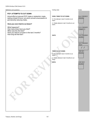 CAPA-Omnibus Child Version 5.0.0
Coding rules

Definitions and questions

Codes

EVER: TRIED TO CUT DOWN

Ever:CHK0E01
Intensity

PCP: ATTEMPTS TO CUT DOWN
Actual effort at reduced PCP intake or abstention made,
lasting at least 8 hours, but which proved unsuccessful at
permanently reducing intake.

0 = No attempt in last 3 months to cut
down.
2 = Made attempt in last 3 months to cut
down.

Have you ever tried to cut down?

LY

Ever:CHK0V01
Frequency

What happened?
How many times have you tried?
When was the first time?
Have you tried to cut down in the last 3 months?
How long did that last?

O

N

DAYS

EW

TRIED TO CUT DOWN
0 = No attempt in last 3 months to cut
down.

Ever:CHK0D01
Duration

Ever:CHK0O01
Onset

/ /
CHK1I01
Intensity

2 = Made attempt in last 3 months to cut
down.

FO

R

RE

VI

DAYS

Tobacco, Alcohol, and Drugs

101

CHK1D01
Duration

 