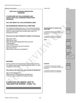 CAPA-Omnibus Child Version 5.0.0
Coding rules

Definitions and questions

Codes

POST-HALLUCINOGEN PERCEPTION
DISORDER
IF EVER USED ANY HALLUCINOGEN, ASK
ABOUT POST-HALLUCINOGEN PERCEPTION
DISORDER.

LY

N.B. ASK ABOUT ALL HALLUCINOGENS USED.
RE-EXPERIENCED PERCEPTUAL SYMPTOMS
The subject re-experiences one or more of the perceptual
symptoms that characterized his/her use of a hallucinogen,
when the hallucinogen has not been taken within the
preceding 24 hours.

RE-EXPERIENCE OF PERCEPTUAL
SYMPTOMS

Have you ever had a flashback? (explain if necessary)

CHK3I01
Intensity

3 = Symptom intrusive into almost all
activities and hardly ever controllable.

N

O

EW

DAYS

DISTRESS

RE

VI

What was it like?
What did you see?
Was that like what happens/ed when you took
"hallucinogen"?
How long did it last?
Have you had any in the last 3 months?
How many times?
When did you first have a flashback?

2 = Symptom intrusive into at least 2
activities and uncontrollable at least some
of the time

During a period of re-experience of perceptual symptoms,
the subject experienced Subjective Anxious Affect, or other
unpleasant mood states.

R

How did you feel when you were having the flashback?

FO

Did you feel frightened?
What were you doing when you felt that way?
Could you stop yourself from feeling that way?

IF SEDATIVE USE ABSENT, SKIP TO
"MALADAPTIVE SCREEN", (PAGE 113).

Tobacco, Alcohol, and Drugs

103

CHK3D01
Duration

CHK3F01
Frequency

CHK3O01
Onset

/ /

DISTRESS
2 = Symptom intrusive into at least 2
activities and uncontrollable at least some
of the time
3 = Symptom intrusive into almost all
activities and hardly ever controllable.

CHK4I01
Intensity

 