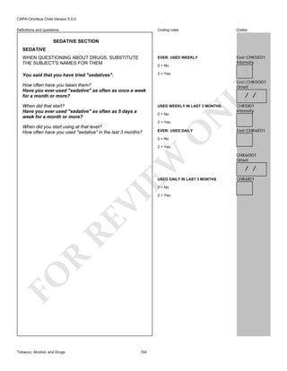 CAPA-Omnibus Child Version 5.0.0
Coding rules

Codes

WHEN QUESTIONING ABOUT DRUGS, SUBSTITUTE
THE SUBJECT'S NAMES FOR THEM

EVER: USED WEEKLY

Ever:CHK5E01
Intensity

You said that you have tried "sedatives".

2 = Yes

Definitions and questions

SEDATIVE SECTION
SEDATIVE

0 = No

Ever:CHK5O01
Onset

When did that start?
Have you ever used "sedative" as often as 5 days a
week for a month or more?

LY

How often have you taken them?
Have you ever used "sedative" as often as once a week
for a month or more?

/ /

0 = No
2 = Yes

EVER: USED DAILY

O

When did you start using at that level?
How often have you used "sedative" in the last 3 months?

N

USED WEEKLY IN LAST 3 MONTHS

CHK5I01
Intensity

Ever:CHK6E01

0 = No

EW

2 = Yes

USED DAILY IN LAST 3 MONTHS

FO

R

RE

VI

0 = No

Tobacco, Alcohol, and Drugs

104

2 = Yes

CHK6O01
Onset

/ /
CHK6I01

 