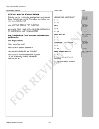 CAPA-Omnibus Child Version 5.0.0
Coding rules

Definitions and questions

Codes

ADMINISTERED SEDATIVE IN PP

CHK7X01
Intensity

SEDATIVE: MODE OF ADMINISTRATION
Code the manner in which the drug has been administered
during the last three months. If more than one method has
been used, code them all.

0 = No
2 = Yes

Note: LIFETIME CODING FOR INJECTING

CHK7I01

Now, I need to know "how" you used sedatives in the
last 3 months.

0 = No
2 = Yes
EVER: INJECTED
0 = No
2 = Yes

How do you take it?

N

N.B. ASK IF PILLS HAVE BEEN CRUSHED, DISSOLVED,
OR SUSPENDED, AND THEN INJECTED

LY

ORAL

INJECTED IN LAST 3 MONTHS

Was it some type of pill?

O

0 = No

Have you done that in the last 3 months?

EVER: SHARED NEEDLES

Have you ever shared needles with anyone?
Did you do anything to clean the needle?
What did you do?

0 = No

CHK7I02

2 = Yes

EW

Have you ever injected "sedative"?

Ever:CHK7E01
Intensity

2 = Yes, with attempt at hygienic
precautions

FO

R

RE

VI

3 = Yes, without attempt at hygienic
precautions

Tobacco, Alcohol, and Drugs

105

Ever:CHK7E02

 
