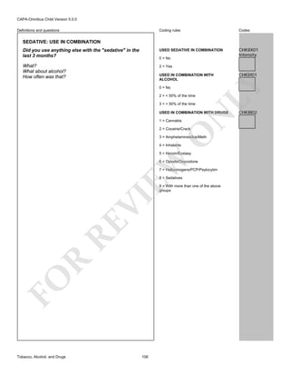 CAPA-Omnibus Child Version 5.0.0
Coding rules

Codes

Did you use anything else with the "sedative" in the
last 3 months?

USED SEDATIVE IN COMBINATION

CHK8X01
Intensity

What?
What about alcohol?
How often was that?

2 = Yes

Definitions and questions

SEDATIVE: USE IN COMBINATION

0 = No

0 = No
2 = < 50% of the time
3 = > 50% of the time

N

USED IN COMBINATION WITH DRUGS
1 = Cannabis

O

2 = Cocaine/Crack

3 = Amphetamines/Ice/Meth
4 = Inhalants

EW

5 = Heroin/Ecstasy

6 = Opiods/Oxycodone
7 = Hallucinogens/PCP/Psylocybin
8 = Sedatives

FO

R

RE

VI

9 = With more than one of the above
groups

Tobacco, Alcohol, and Drugs

106

CHK8I01

LY

USED IN COMBINATION WITH
ALCOHOL

CHK8I02

 