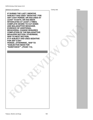 CAPA-Omnibus Child Version 5.0.0
Coding rules

Definitions and questions

FO

R

RE

VI

EW

O

N

LY

IF DURING THE LAST 3 MONTHS
SUBJECT HAS USED "SEDATIVE" FOR
ANY 5 DAY PERIOD, OR HAS USED AT
LEAST 10 DAYS, OR HAS BEEN
INTOXICATED AT LEAST 2 TIMES,
COMPLETE DESIRE TO CUT DOWN
AND MALADAPTIVE BEHAVIOR.
EVIDENCE OF ADDITIONAL
BEHAVIORAL CHANGE REQUIRES
COMPLETION OF THE MALADAPTIVE
BEHAVIOR SECTION. OTHERWISE,
SKIP TO NEXT SECTION.
IF IF SUBJECT HAS USED SEDATIVE
FOR ANY 5 DAY
PERIOD...OTHERWISE,, SKIP TO
"SUBJECTIVE NEED FOR
"SUBSTANCE"", (PAGE 114).

Tobacco, Alcohol, and Drugs

Codes

108

 