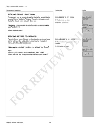 CAPA-Omnibus Child Version 5.0.0
Coding rules

Definitions and questions

Codes

EVER: DESIRE TO CUT DOWN

Ever:CHL0E01
Intensity

SEDATIVE: DESIRE TO CUT DOWN
The subject has at certain times felt that s/he would like to
reduce his/her "sedative" intake. There is no requirement
that s/he should have actually done so.

0 = No desire to cut down
2 = Wishes to cut down

Have you ever wanted to cut down on how much you
use "sedative"?

Ever:CHL0O01
Onset

LY

/ /

When did that start?

SEDATIVE: ADVISED TO CUT DOWN

N

EVER: ADVISED TO CUT DOWN

0 = Never advised by parents or others to
cut down

O

Parents, loved ones, friends, professionals, or others have
told or advised the subject to reduce his/her "sedative"
intake, on at least one occasion.

2 = Advised to cut down

Has anyone ever told you that you should cut down?

FO

R

RE

VI

EW

Who?
What do your parents and other loved ones think?
When was the first time you were advised to cut down?

Tobacco, Alcohol, and Drugs

Ever:CHL1E01
Intensity

109

Ever:CHL1O01
Onset

/ /

 