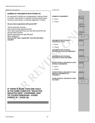 CAPA-Omnibus Child Version 5.0.0
Coding rules

Definitions and questions

Codes

NUMBER OF ARGUMENTS

abc1112
Intensity

NUMBER OF ARGUMENTS WITH PARENT #2
An argument is defined as a disagreement, lasting at least
5 minutes, that results in a dispute involving raised vioces,
shouting, verbal abuse, or phsyical aggression or fights.

0 = Absent
2 = Present

Do you have arguments with parent #2?

CAD4F01
Frequency

LY

Tell me about the last time.
How long do these arguments last?
How many arguments have you had with parent #2 over
the last three months?
Did the arguments ever get phsyical?
What happened?
Has you"hit" your "parent #2" over the last three
months?

N

CAD4O01
Onset

O

ARGUMENTS WITH PHYSICAL
VIOLENCE BY CHILD

/ /

CAD5I01

0 = Absent

2 = Present

CAD5F01

ARGUMENTS WITH PHYSICAL
VIOLENCE BY CHILD (P2) ONSET

CAD5O01

OTHER PHYSICAL VIOLENCE BY CHILD
(WITHOUT ARGUMENTS)

CAD6I01

VI

EW

ARGUMENTS WITH PHYSICAL
VIOLENCE BY CHILD (P2) FREQUENCY

0 = Absent
2 = Present

RE
R

FO

23

OTHER PHYSICAL VIOLENCE BY CHILD
(WITHOUT ARGUMENTS P2)
FREQUENCY

CAD6F01

OTHER PHYSICAL VIOLENCE BY CHILD
(P2) ONSET

IF THERE IS MORE THAN ONE CHILD
IN THE HOME COMPLETE "SELECTIVE
NEGATIVE VIEW". OTHERWISE, SKIP
TO "OTHER PARENTING - OTHER
PARENT #1", (PAGE 26).

Family Section

/ /

CAD6O01

/ /

 
