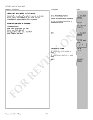 CAPA-Omnibus Child Version 5.0.0
Coding rules

Codes

EVER: TRIED TO CUT DOWN

Definitions and questions

Ever:CHL2E01
Intensity

SEDATIVE: ATTEMPTS TO CUT DOWN
Actual effort at reduced "sedative" intake or abstention
made, lasting at least 8 hours, but which proved
unsuccessful at permanently reducing intake.

0 = Has never made attempt to cut down.
2 = Has made unsuccessful attempt at
some time to cut down.

Have you ever tried to cut down?

LY

Ever:CHL2V01
Frequency

What happened?
How many times have you tried?
When was the first time?
Have you tried in the last 3 months?
How long did that last?

Ever:CHL2D01
Duration

O

N

DAYS

EW

TRIED TO CUT DOWN

0 = No attempt in last 3 months to cut
down.

Ever:CHL2O01
Onset

/ /
CHL3I01
Intensity

2 = Made attempt in last 3 months to cut
down.

FO

R

RE

VI

DAYS

Tobacco, Alcohol, and Drugs

110

CHL3D01
Duration

 