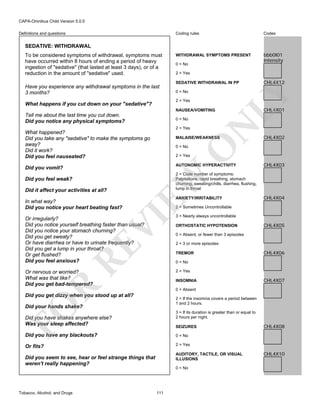 CAPA-Omnibus Child Version 5.0.0
Coding rules

Definitions and questions

Codes

WITHDRAWAL SYMPTOMS PRESENT

bbb0I01
Intensity

SEDATIVE: WITHDRAWAL

Have you experience any withdrawal symptoms in the last
3 months?

0 = No
2 = Yes
SEDATIVE WITHDRAWAL IN PP
0 = No
2 = Yes

What happens if you cut down on your "sedative"?

NAUSEA/VOMITING

Tell me about the last time you cut down.
Did you notice any physical symptoms?

2 = Yes

What happened?
Did you take any "sedative" to make the symptoms go
away?
Did it work?
Did you feel nauseated?

N

0 = No

MALAISE/WEAKNESS

O

0 = No

AUTONOMIC HYPERACTIVITY

ANXIETY/IRRITABILITY

CHL4X03

CHL4X04

2 = Sometimes Uncontrollable

VI

In what way?
Did you notice your heart beating fast?

CHL4X02

2 = Code number of symptoms:
Palpitations, rapid breathing, stomach
churning, sweating/chills, diarrhea, flushing,
lump in throat

EW

Did it affect your activities at all?

CHL4X01

2 = Yes

Did you vomit?
Did you feel weak?

CHL4X12

LY

To be considered symptoms of withdrawal, symptoms must
have occurred within 8 hours of ending a period of heavy
ingestion of "sedative" (that lasted at least 3 days), or of a
reduction in the amount of "sedative" used.

RE

Or irregularly?
Did you notice yourself breathing faster than usual?
Did you notice your stomach churning?
Did you get sweaty?
Or have diarrhea or have to urinate frequently?
Did you get a lump in your throat?
Or get flushed?
Did you feel anxious?

3 = Nearly always uncontrollable
ORTHOSTATIC HYPOTENSION

CHL4X05

0 = Absent, or fewer than 3 episodes
2 = 3 or more episodes
TREMOR

CHL4X06

0 = No
2 = Yes

Or nervous or worried?
What was that like?
Did you get bad-tempered?

R

INSOMNIA

CHL4X07

0 = Absent

Did you get dizzy when you stood up at all?

FO

2 = If the insomnia covers a period between
1 and 2 hours.

Did your hands shake?

3 = If its duration is greater than or equal to
2 hours per night.

Did you have shakes anywhere else?
Was your sleep affected?

SEIZURES

Did you have any blackouts?

0 = No

Or fits?

CHL4X08

2 = Yes
AUDITORY, TACTILE, OR VISUAL
ILLUSIONS

Did you seem to see, hear or feel strange things that
weren't really happening?

0 = No

Tobacco, Alcohol, and Drugs

111

CHL4X10

 
