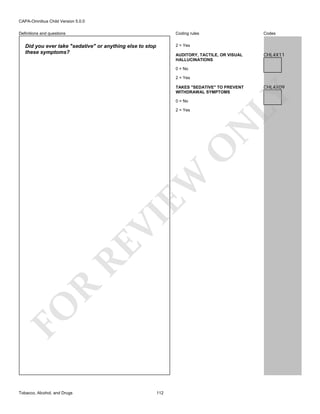 CAPA-Omnibus Child Version 5.0.0
Coding rules

Definitions and questions

Codes

2 = Yes

Did you ever take "sedative" or anything else to stop
these symptoms?

AUDITORY, TACTILE, OR VISUAL
HALLUCINATIONS

CHL4X11

0 = No
2 = Yes

0 = No

FO

R

RE

VI

EW

O

N

2 = Yes

Tobacco, Alcohol, and Drugs

112

CHL4X09

LY

TAKES "SEDATIVE" TO PREVENT
WITHDRAWAL SYMPTOMS

 