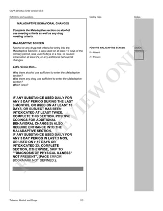 CAPA-Omnibus Child Version 5.0.0
Coding rules

Definitions and questions

Codes

POSITIVE MALADAPTIVE SCREEN

JJJ6I06
Intensity

MALADAPTIVE BEHAVIORAL CHANGES
Complete the Maladaptive section on alcohol
use meeting criteria as well as any drug
meeting criteria.

0 = Absent
2 = Present

N

Alcohol or any drug met criteria for entry into the
Maladaptive Section i.e was used on at least 10 days of the
primary period, was used 5 days in a row, or caused
intoxication at least 2x, or any additional behavioral
changes.

EW

O

Let's review then...
Was there alcohol use sufficient to enter the Maladaptive
section?
Was there any drug use sufficient to enter the Maladaptive
section?
Which ones?

FO

R

RE

VI

IF ANY SUBSTANCE USED DAILY FOR
ANY 5 DAY PERIOD DURING THE LAST
3 MONTHS, OR USED ON AT LEAST 10
DAYS, OR SUBJECT HAS BEEN
INTOXICATED AT LEAST TWICE,
COMPLETE THIS SECTION. POSITIVE
CODINGS FOR ADDITIONAL
BEHAVIORAL CHANGE(S) ALSO
REQUIRE ENTRANCE INTO THE
MALADAPTIVE SECTION.
IF ANY SUBSTANCE USED DAILY FOR
ANY 5 DAY PERIOD IN LAST 3 MOS,
OR USED ON > 10 DAYS OR
INTOXICATED 2X, COMPLETE
SECTION, OTHERWISE, SKIP TO
""DIAGNOSIS OF PHYSICAL ILLNESS"
NOT PRESENT", (PAGE ERROR!
BOOKMARK NOT DEFINED.).

Tobacco, Alcohol, and Drugs

113

LY

MALADAPTIVE SCREEN

 