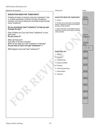 CAPA-Omnibus Child Version 5.0.0
Coding rules

Definitions and questions

Codes

SUBJECTIVE NEED FOR "SUBSTANCE"

CIA0I01
Intensity

SUBJECTIVE NEED FOR "SUBSTANCE"
A feeling of need or craving to consume "substance", that
is, at least sometimes, intrusive into other thoughts or
activities, and cannot always be controlled except through
using "substance".
Do you sometimes need "substance" to help you get
through the day?

0 = Absent
2 = At least some days feels uncontrollable
need for substance, intrusive into at least 2
activities, unless satisfied

LY

3 = Most days feels uncontrollable need for
substance, intrusive into at least 2 activities,
unless satisfied

Does it bother you if you don't have "substance" on any
given day?
Do you crave it?

CIA0F01
Frequency

O

N

When did that start?
How often in the last 3 months?
When do you have your first "substance" of the day?
Do you miss it if you can't get "substance" ?
What happens if you don't get "substance"?

SUBSTANCE LIST

CIA0O01
Onset

/ /
CIA0I02

EW

1 = Alcohol

2 = Cannabis

CIA0I03

3 = Cocaine/Crack
4 = Amphet./Ice/Meth

RE

VI

5 = Inhalants
6 = Heroin/Opioids/X/Oxy
7 = Hallucinogens

CIA0I05

8 = Sedatives

CIA0I06

R

CIA0I07

CIA0I08

FO
Tobacco, Alcohol, and Drugs

CIA0I04

CIA0I09

114

 