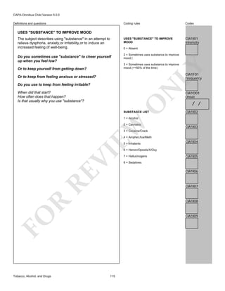 CAPA-Omnibus Child Version 5.0.0
Coding rules

Codes

USES "SUBSTANCE" TO IMPROVE
MOOD

Definitions and questions

CIA1I01
Intensity

USES "SUBSTANCE" TO IMPROVE MOOD
The subject describes using "substance" in an attempt to
relieve dysphoria, anxiety,or irritability,or to induce an
increased feeling of well-being.

0 = Absent

Do you sometimes use "substance" to cheer yourself
up when you feel low?

2 = Sometimes uses substance to improve
mood (

LY

3 = Sometimes uses substance to improve
mood (>=50% of the time)

Or to keep yourself from getting down?

CIA1F01
Frequency

Or to keep from feeling anxious or stressed?

N

Do you use to keep from feeling irritable?

O

When did that start?
How often does that happen?
Is that usually why you use "substance"?

SUBSTANCE LIST

CIA1O01
Onset

/ /
CIA1I02

EW

1 = Alcohol

2 = Cannabis

CIA1I03

3 = Cocaine/Crack
4 = Amphet./Ice/Meth
5 = Inhalants

CIA1I04

RE

VI

6 = Heroin/Opioids/X/Oxy

CIA1I05

8 = Sedatives

CIA1I06

CIA1I07

R

CIA1I08

FO
Tobacco, Alcohol, and Drugs

7 = Hallucinogens

CIA1I09

115

 