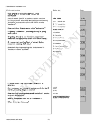 CAPA-Omnibus Child Version 5.0.0
Coding rules

Definitions and questions

Codes

TIME SPENT

CIA2I01
Intensity

TIME SPENT IN "SUBSTANCE" RELATED
BEHAVIOR
Amount of time spent in "substance" related behavior
including activities associated with getting and consuming
"substance" and recovering from the effects of using
"substance".

0 = < 1 hour per day
2 = 1-3 hours per day

SUBSTANCE LIST

Or getting "substance", including locating it, going
after it, etc.?

1 = Alcohol
2 = Cannabis

Or getting it ready to use (whatever preparatory
measures are appropriate for the substances used)?

LY

3 = > 3 hours per day

How much time do you spend using "substance"?

CIA2I02

CIA2I03

N

3 = Cocaine/Crack

4 = Amphet./Ice/Meth

Or recovering from the effects of using it (being
hungover, sleeping it off, etc.)?

O

5 = Inhalants

CIA2I04

6 = Heroin/Opioids/X/Oxy

How much time, in an average day, do you spend in
"substance-related" activities?

7 = Hallucinogens

CIA2I05

VI

EW

8 = Sedatives

CIA2I06

CIA2I07

CIA2I08

RE

CIA2I09

R

COST OF SUBSTANCES PER WEEK IN LAST 3
MONTHS

FO

Have you spent any money on substances in the last 3
months, including drugs or alcohol?
How much did you spend per week in the last 3 months
on drugs and alcohol?
How do you pay for your use of "substance"?
Where do you get the money?

Tobacco, Alcohol, and Drugs

116

COST
0 = No

CIA2X02
Intensity

2 = Yes
COST PER WEEK FOR ALL
SUBSTANCES COMBINED

CIA2X01

 
