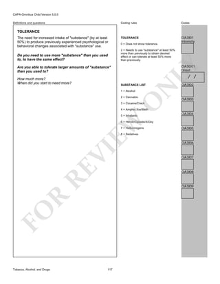 CAPA-Omnibus Child Version 5.0.0
Coding rules

Definitions and questions

Codes

TOLERANCE

CIA3I01
Intensity

TOLERANCE

Do you need to use more "substance" than you used
to, to have the same effect?

0 = Does not show tolerance.
2 = Needs to use "substance" at least 50%
more than previously to obtain desired
effect or can tolerate at least 50% more
than previously.

LY

The need for increased intake of "substance" (by at least
50%) to produce previously experienced psychological or
behavioral changes associated with "substance" use.

CIA3O01
Onset

Are you able to tolerate larger amounts of "substance"
than you used to?

/ /

How much more?
When did you start to need more?

1 = Alcohol

O

2 = Cannabis

N

SUBSTANCE LIST

CIA3I02

CIA3I03

3 = Cocaine/Crack

4 = Amphet./Ice/Meth

EW

5 = Inhalants

CIA3I04

6 = Heroin/Opioids/X/Oxy
7 = Hallucinogens

CIA3I05

RE

VI

8 = Sedatives

CIA3I07

CIA3I08

R

CIA3I09

FO
Tobacco, Alcohol, and Drugs

CIA3I06

117

 