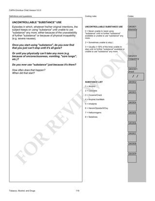 CAPA-Omnibus Child Version 5.0.0
Coding rules

Definitions and questions

Codes

UNCONTROLLABLE SUBSTANCE USE

CIA5I01
Intensity

UNCONTROLLABLE "SUBSTANCE" USE
Episodes in which, whatever his/her original intentions, the
subject keeps on using "substance" until unable to use
"substance" any more, either because of the unavailability
of further "substance" or because of physical incapability
(e.g. severe nausea).

0 = Never unable to resist using
"substance" until no further "substance"
available or unable to use "substance" any
more.

3 = Usually (> 50% of the time) unable to
stop until no further "substance" available or
unable to use "substance" any more.

CIA5F01
Frequency

N

Or until you physically can't take any more (e.g.
because of unconsciousness, vomiting, "sore lungs",
etc.)?

LY

2 = Sometimes unable to stop (

Once you start using "substance", do you ever find
that you just can't stop until it's all gone?

Do you ever use "substance" just because it's there?

O

How often does that happen?
When did that start?

EW

SUBSTANCE LIST

CIA5O01
Onset

/ /
CIA5I02

1 = Alcohol

2 = Cannabis

CIA5I03

3 = Cocaine/Crack

RE

VI

4 = Amphet./Ice/Meth

CIA5I04

6 = Heroin/Opioids/X/Oxy
7 = Hallucinogens

CIA5I05

8 = Sedatives

CIA5I06

R

CIA5I07

CIA5I08

FO
Tobacco, Alcohol, and Drugs

5 = Inhalants

CIA5I09

119

 