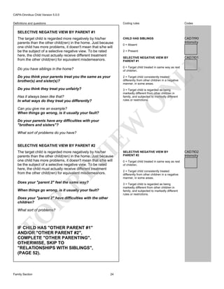 CAPA-Omnibus Child Version 5.0.0
Coding rules

Codes

The target child is regarded more negatively by his/her
parents than the other child(ren) in the home. Just because
one child has more problems, it doesn't mean that s/he will
be the subject of a selective negative view. To be rated
here, the child must actually receive different treatment
from the other child(ren) for equivalent misdemeanors.

CHILD HAS SIBLINGS

CAD7I90
Intensity

Do you have siblings in the home?

0 = Target child treated in same way as rest
of children.

Do you think your parents treat you the same as your
brother(s) and sister(s)?

2 = Target child consistently treated
differently from other children in a negative
manner, in some areas.

Do you think they treat you unfairly?

3 = Target child is regarded as being
markedly different from other children in
family, and subjected to markedly different
rules or restrictions.

Definitions and questions

SELECTIVE NEGATIVE VIEW BY PARENT #1

0 = Absent
2 = Present

CAD7I01

N

LY

SELECTIVE NEGATIVE VIEW BY
PARENT #1

O

Has it always been like that?
In what ways do they treat you differently?
Can you give me an example?
When things go wrong, is it usually your fault?

What sort of problems do you have?

EW

Do your parents have any difficulties with your
"brothers and sisters"?

SELECTIVE NEGATIVE VIEW BY PARENT #2

RE

VI

The target child is regarded more negatively by his/her
parents than the other child(ren) in the home. Just because
one child has more problems, it doesn't mean that s/he will
be the subject of a selective negative view. To be rated
here, the child must actually receive different treatment
from the other child(ren) for equivalent misdemeanors.
Does your "parent 2" feel the same way?

0 = Target child treated in same way as rest
of children.
2 = Target child consistently treated
differently from other children in a negative
manner, in some areas.
3 = Target child is regarded as being
markedly different from other children in
family, and subjected to markedly different
rules or restrictions.

When things go wrong, is it usually your fault?

R

Does your "parent 2" have difficulties with the other
children?

FO

What sort of problems?

IF CHILD HAS "OTHER PARENT #1"
AND/OR "OTHER PARENT #2",
COMPLETE "OTHER PARENTING".
OTHERWISE, SKIP TO
"RELATIONSHIPS WITH SIBLINGS",
(PAGE 52).

Family Section

SELECTIVE NEGATIVE VIEW BY
PARENT #2

24

CAD7I02
Intensity

 