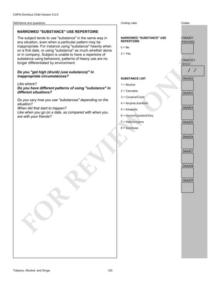 CAPA-Omnibus Child Version 5.0.0
Coding rules

Definitions and questions

Codes

NARROWED "SUBSTANCE" USE
REPERTOIRE

CIA6I01
Intensity

NARROWED "SUBSTANCE" USE REPERTOIRE

0 = No
2 = Yes

CIA6O01
Onset

LY

The subject tends to use "substance" in the same way in
any situation, even when a particular pattern may be
inappropriate. For instance using "substance" heavily when
on a first date, or using "substance" as much whether alone
or in company. Subject is unable to have a repertoire of
substance using behaviors; patterns of heavy use are no
longer differentiated by environment.

/ /

Do you "get high (drunk) (use substance)" in
inappropriate circumstances?

SUBSTANCE LIST

N

2 = Cannabis

CIA6I03

3 = Cocaine/Crack

4 = Amphet./Ice/Meth
5 = Inhalants

CIA6I04

6 = Heroin/Opioids/X/Oxy

EW

Do you vary how you use "substances" depending on the
situation?
When did that start to happen?
Like when you go on a date, as compared with when you
are with your friends?

1 = Alcohol

O

Like where?
Do you have different patterns of using "substance" in
different situations?

CIA6I02

7 = Hallucinogens

CIA6I05

RE

VI

8 = Sedatives

CIA6I07

CIA6I08

R

CIA6I09

FO
Tobacco, Alcohol, and Drugs

CIA6I06

120

 