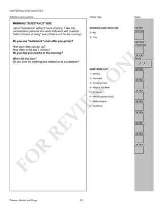 CAPA-Omnibus Child Version 5.0.0
Coding rules

Definitions and questions

Codes

MORNING SUBSTANCE USE

CIA7I01
Intensity

MORNING "SUBSTANCE" USE
Use of "substance" within 2 hours of rising. Take into
consideration persons who work shift-work and question
"within 2 hours of rising" even if that is not "in the morning".

0 = No
2 = Yes

Do you use "substance" soon after you get up?

CIA7F01
Frequency

LY

How soon after you get up?
How often in the last 3 months?
Do you feel you need it in the morning?

CIA7O01
Onset

N

When did that start?
Do you ever try anything else instead or as a substitute?
SUBSTANCE LIST

O

1 = Alcohol

2 = Cannabis

/ /

CIA7I02

CIA7I03

3 = Cocaine/Crack

EW

4 = Amphet./Ice/Meth
5 = Inhalants

CIA7I04

6 = Heroin/Opioids/X/Oxy
7 = Hallucinogens

CIA7I05

RE

VI

8 = Sedatives

CIA7I07

CIA7I08

R

CIA7I09

FO
Tobacco, Alcohol, and Drugs

CIA7I06

121

 