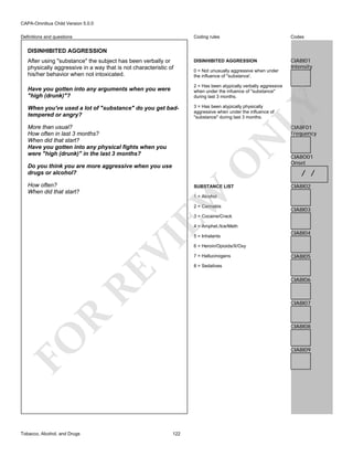 CAPA-Omnibus Child Version 5.0.0
Coding rules

Definitions and questions

Codes

DISINHIBITED AGGRESSION

CIA8I01
Intensity

DISINHIBITED AGGRESSION
After using "substance" the subject has been verbally or
physically aggressive in a way that is not characteristic of
his/her behavior when not intoxicated.

0 = Not unusually aggressive when under
the influence of "substance'.
2 = Has been atypically verbally aggressive
when under the infuence of "substance"
during last 3 months.

When you've used a lot of "substance" do you get badtempered or angry?

3 = Has been atypically physically
aggressive when under the influence of
"substance" during last 3 months.

LY

Have you gotten into any arguments when you were
"high (drunk)"?

CIA8F01
Frequency

O

N

More than usual?
How often in last 3 months?
When did that start?
Have you gotten into any physical fights when you
were "high (drunk)" in the last 3 months?
Do you think you are more aggressive when you use
drugs or alcohol?

SUBSTANCE LIST

EW

How often?
When did that start?

CIA8O01
Onset

/ /
CIA8I02

1 = Alcohol

2 = Cannabis

CIA8I03

3 = Cocaine/Crack

RE

VI

4 = Amphet./Ice/Meth

CIA8I04

6 = Heroin/Opioids/X/Oxy
7 = Hallucinogens

CIA8I05

8 = Sedatives

CIA8I06

R

CIA8I07

CIA8I08

FO
Tobacco, Alcohol, and Drugs

5 = Inhalants

CIA8I09

122

 