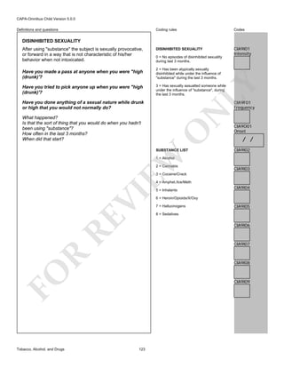 CAPA-Omnibus Child Version 5.0.0
Coding rules

Definitions and questions

Codes

DISINHIBITED SEXUALITY

CIA9I01
Intensity

DISINHIBITED SEXUALITY
After using "substance" the subject is sexually provocative,
or forward in a way that is not characteristic of his/her
behavior when not intoxicated.

0 = No episodes of disinhibited sexuality
during last 3 months.
2 = Has been atypically sexually
disinhibited while under the influence of
"substance" during the last 3 months.

Have you tried to pick anyone up when you were "high
(drunk)'?

3 = Has sexually assualted someone while
under the influence of "substance", during
the last 3 months.

LY

Have you made a pass at anyone when you were "high
(drunk)'?

CIA9F01
Frequency

O

What happened?
Is that the sort of thing that you would do when you hadn't
been using "substance"?
How often in the last 3 months?
When did that start?

N

Have you done anything of a sexual nature while drunk
or high that you would not normally do?

EW

SUBSTANCE LIST

CIA9O01
Onset

/ /
CIA9I02

1 = Alcohol

2 = Cannabis

CIA9I03

3 = Cocaine/Crack

RE

VI

4 = Amphet./Ice/Meth

CIA9I04

6 = Heroin/Opioids/X/Oxy
7 = Hallucinogens

CIA9I05

8 = Sedatives

CIA9I06

R

CIA9I07

CIA9I08

FO
Tobacco, Alcohol, and Drugs

5 = Inhalants

CIA9I09

123

 