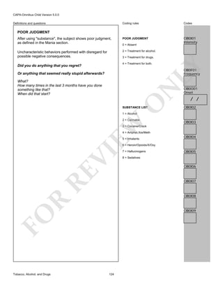 CAPA-Omnibus Child Version 5.0.0
Coding rules

Codes

After using "substance", the subject shows poor judgment,
as defined in the Mania section.

POOR JUDGMENT

CIB0I01
Intensity

Uncharacteristic behaviors performed with disregard for
possible negative consequences.

2 = Treatment for alcohol.

Definitions and questions

POOR JUDGMENT

0 = Absent

3 = Treatment for drugs.
4 = Treatment for both.

LY

Did you do anything that you regret?

CIB0F01
Frequency

Or anything that seemed really stupid afterwards?

O

N

What?
How many times in the last 3 months have you done
something like that?
When did that start?

SUBSTANCE LIST

CIB0O01
Onset

/ /
CIB0I02

1 = Alcohol

EW

2 = Cannabis

CIB0I03

3 = Cocaine/Crack
4 = Amphet./Ice/Meth
5 = Inhalants

CIB0I04

RE

VI

6 = Heroin/Opioids/X/Oxy

CIB0I05

8 = Sedatives

CIB0I06

CIB0I07

R

CIB0I08

CIB0I09

FO
Tobacco, Alcohol, and Drugs

7 = Hallucinogens

124

 