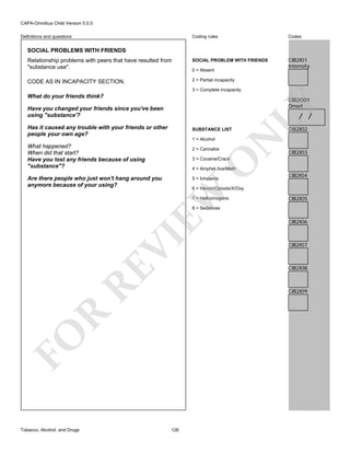 CAPA-Omnibus Child Version 5.0.0
Coding rules

Codes

Relationship problems with peers that have resulted from
"substance use".

SOCIAL PROBLEM WITH FRIENDS

CIB2I01
Intensity

CODE AS IN INCAPACITY SECTION.

2 = Partial incapacity

Definitions and questions

SOCIAL PROBLEMS WITH FRIENDS

0 = Absent

3 = Complete incapacity

What do your friends think?
Have you changed your friends since you've been
using "substance'?

LY

CIB2O01
Onset

/ /

Has it caused any trouble with your friends or other
people your own age?

1 = Alcohol

What happened?
When did that start?
Have you lost any friends because of using
"substance"?

2 = Cannabis

N

SUBSTANCE LIST

CIB2I02

CIB2I03

O

3 = Cocaine/Crack

4 = Amphet./Ice/Meth

Are there people who just won't hang around you
anymore because of your using?

5 = Inhalants

CIB2I04

EW

6 = Heroin/Opioids/X/Oxy
7 = Hallucinogens

CIB2I05

RE

VI

8 = Sedatives

CIB2I07

CIB2I08

R

CIB2I09

FO
Tobacco, Alcohol, and Drugs

CIB2I06

126

 