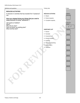 CAPA-Omnibus Child Version 5.0.0
Coding rules

Codes

A reduction in activities that has resulted from "substance"
use.

REDUCED ACTIVITIES

CIB3I01
Intensity

Have you stopped doing any things that you used to
enjoy because of using "substance"?

2 = Partial incapacity

Definitions and questions

REDUCED ACTIVITIES

0 = Absent

3 = Complete incapacity

LY

CIB3O01
Onset

Like sports or hobbies?
What?
Why did you stop?
Have you given up anything else?
When did that start?

/ /

1 = Alcohol
2 = Cannabis

N

SUBSTANCE LIST

CIB3I02

CIB3I03

O

3 = Cocaine/Crack

4 = Amphet./Ice/Meth
5 = Inhalants

CIB3I04

EW

6 = Heroin/Opioids/X/Oxy
7 = Hallucinogens

CIB3I05

RE

VI

8 = Sedatives

CIB3I07

CIB3I08

R

CIB3I09

FO
Tobacco, Alcohol, and Drugs

CIB3I06

127

 